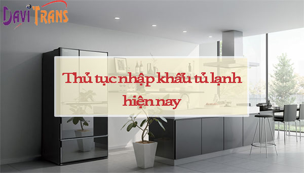 Nhập khẩu tủ lạnh Trung Quốc về Việt Nam thủ tục như thế nào? Thuế là bao nhiêu?